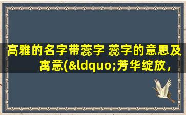 高雅的名字带蕊字 蕊字的意思及寓意(“芳华绽放，品味蕊香——带蕊名字的含义及寓意解析”)